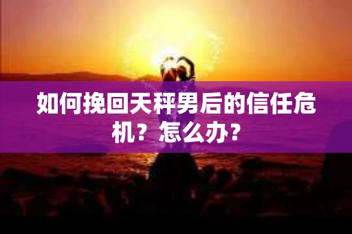 如何挽回天秤男后的信任危机?怎么办? 如何挽回天秤男后的信任危机?怎么办?