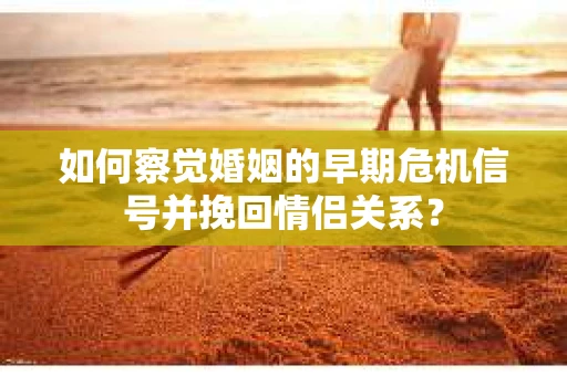 如何察觉婚姻的早期危机信号并挽回情侣关系？