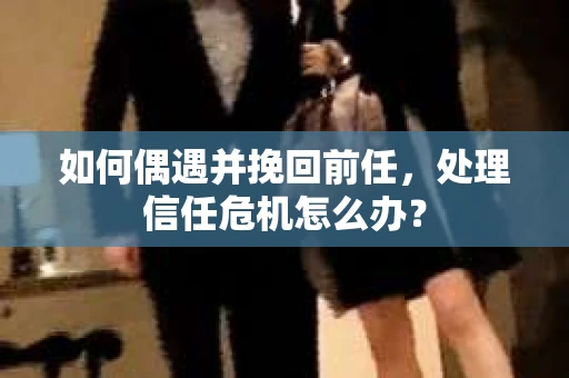 如何偶遇并挽回前任，处理信任危机怎么办？
