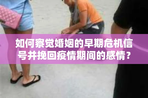 如何察觉婚姻的早期危机信号并挽回疫情期间的感情？