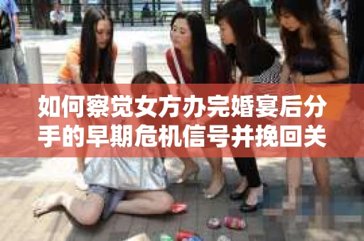 如何察觉女方办完婚宴后分手的早期危机信号并挽回关系？