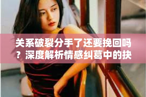关系破裂分手了还要挽回吗？深度解析情感纠葛中的抉择