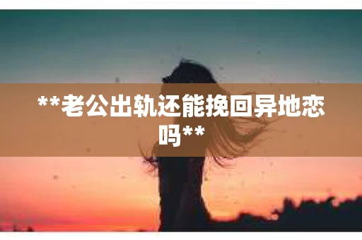 **老公出轨还能挽回异地恋吗**