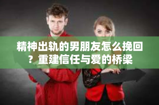 精神出轨的男朋友怎么挽回？重建信任与爱的桥梁