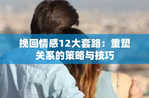 挽回情感12大套路：重塑关系的策略与技巧