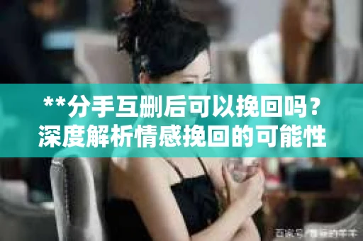 **分手互删后可以挽回吗？深度解析情感挽回的可能性**
