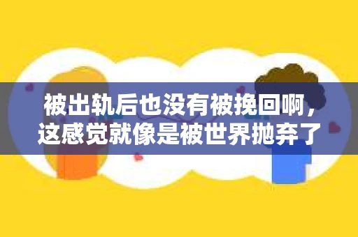 被出轨后也没有被挽回啊，这感觉就像是被世界抛弃了一样。我曾经也经历过这样的事情，那种心如刀割的痛，至今仍记忆犹新。今天，我想和大家聊聊这个话题，希望能给那些正在经历或者曾经经历过类似痛苦的人一些安慰和帮助。