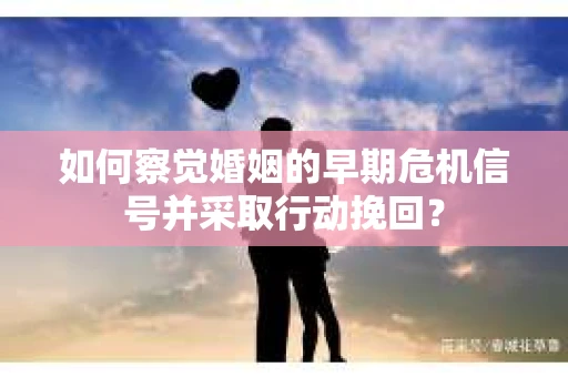 如何察觉婚姻的早期危机信号并采取行动挽回？