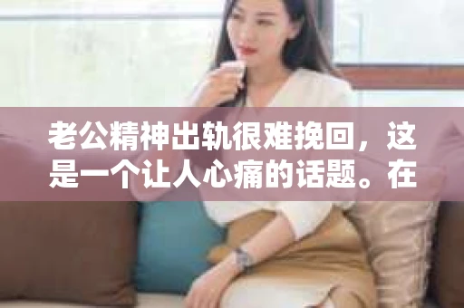 老公精神出轨很难挽回,这是一个让人心痛的话题。在婚姻生活中,当一方发现另一半精神出轨时,往往会产生强烈的痛苦和困惑。那么,面对这种情况,我们该如何应对呢?今天,就让我们一起来探讨一下这个问题。 老公精神出轨很难挽回,这是一个让人心痛的话题。在婚姻生活中,当一方发现另一半精神出轨时,往往会产生强烈的痛苦和困惑。那么,面对这种情况,我们该如何应对呢?今天,就让我们一起来探讨一下这个问题。