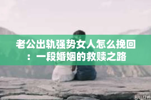 老公出轨强势女人怎么挽回：一段婚姻的救赎之路