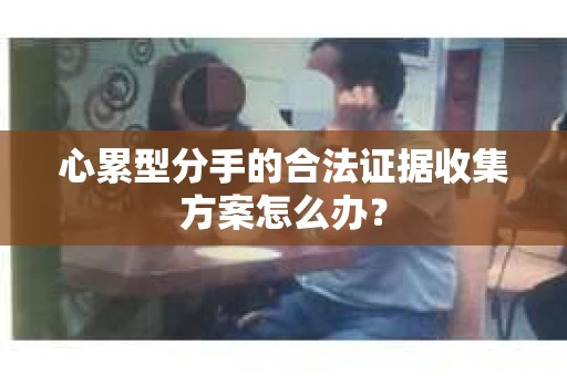 心累型分手的合法证据收集方案怎么办? 心累型分手的合法证据收集方案怎么办?