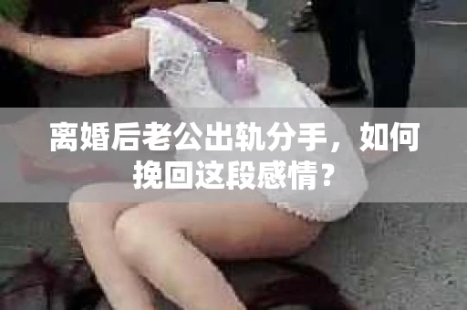 离婚后老公出轨分手,如何挽回这段感情? 离婚后老公出轨分手,如何挽回这段感情?