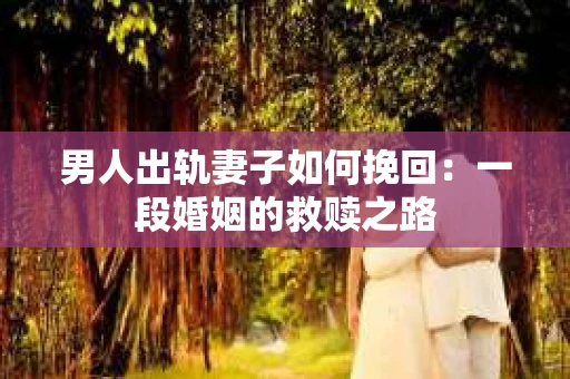男人出轨妻子如何挽回：一段婚姻的救赎之路