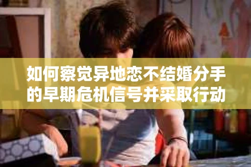 如何察觉异地恋不结婚分手的早期危机信号并采取行动？