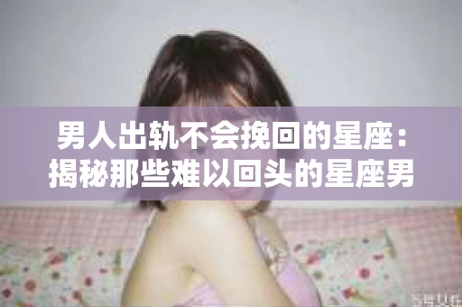 男人出轨不会挽回的星座：揭秘那些难以回头的星座男