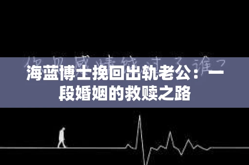 海蓝博士挽回出轨老公：一段婚姻的救赎之路