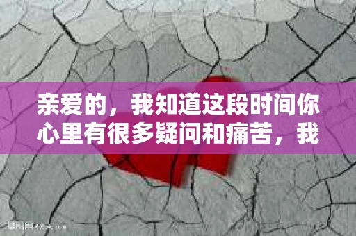 亲爱的，我知道这段时间你心里有很多疑问和痛苦，我也一样。我们在一起的时光，有欢笑也有泪水，那些美好的回忆，我永远都不会忘记。今天，我想通过这条短信，向你表达我的一些想法。