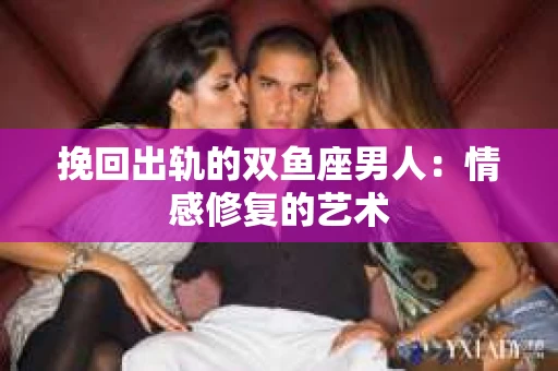 挽回出轨的双鱼座男人：情感修复的艺术