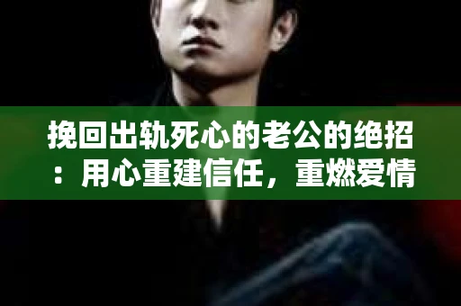 挽回出轨死心的老公的绝招：用心重建信任，重燃爱情火花