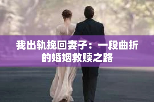 我出轨挽回妻子：一段曲折的婚姻救赎之路