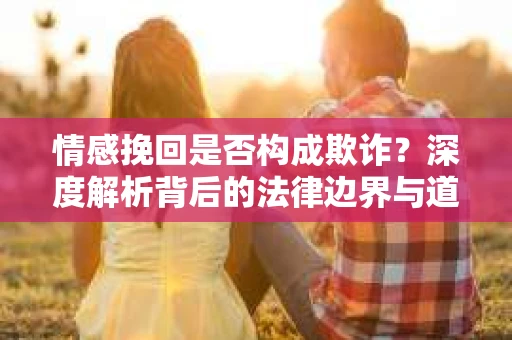 情感挽回是否构成欺诈？深度解析背后的法律边界与道德伦理