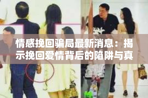 情感挽回骗局最新消息：揭示挽回爱情背后的陷阱与真相