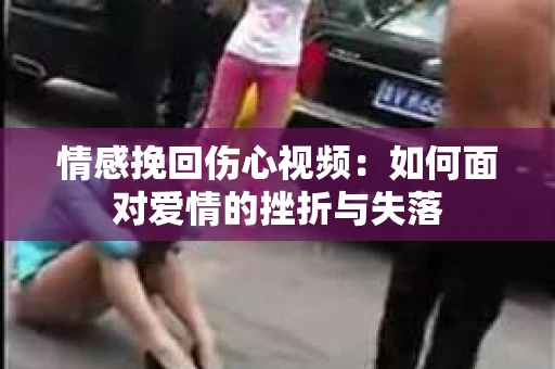 情感挽回伤心视频：如何面对爱情的挫折与失落