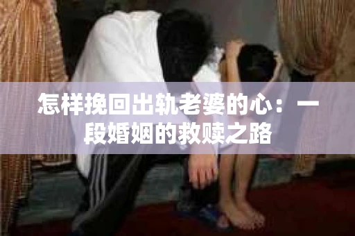 怎样挽回出轨老婆的心:一段婚姻的救赎之路 怎样挽回出轨老婆的心:一段婚姻的救赎之路