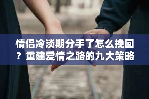 情侣冷淡期分手了怎么挽回？重建爱情之路的九大策略