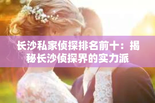 长沙私家侦探排名前十：揭秘长沙侦探界的实力派