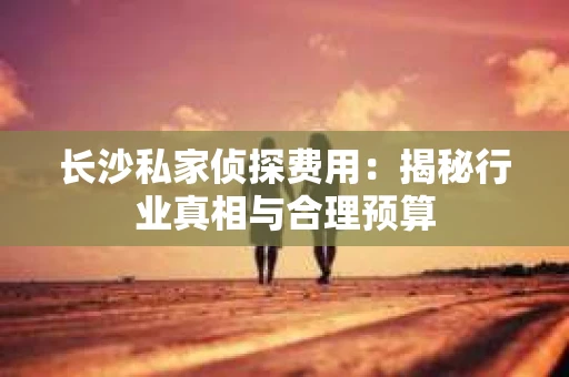 长沙私家侦探费用：揭秘行业真相与合理预算