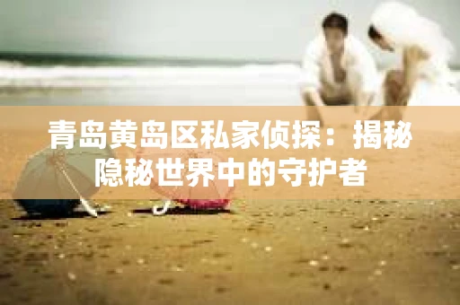 青岛黄岛区私家侦探：揭秘隐秘世界中的守护者