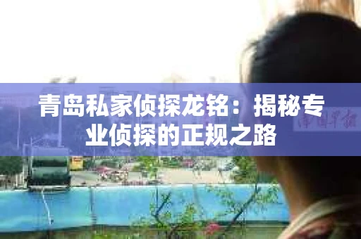 青岛私家侦探龙铭：揭秘专业侦探的正规之路