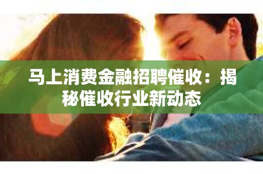 马上消费金融招聘催收：揭秘催收行业新动态
