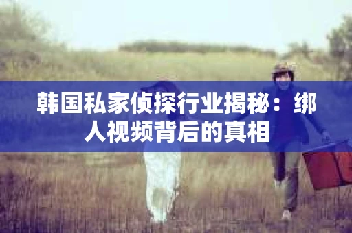 韩国私家侦探行业揭秘：绑人视频背后的真相