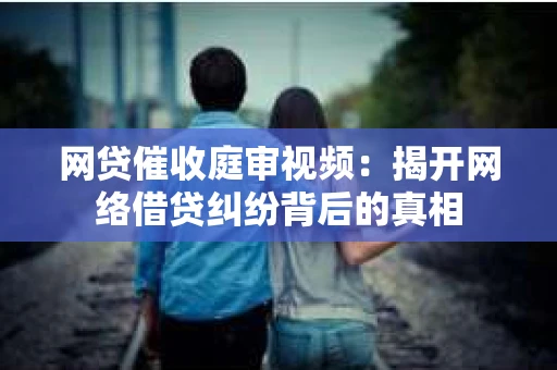 网贷催收庭审视频：揭开网络借贷纠纷背后的真相