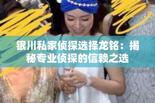 银川私家侦探选择龙铭：揭秘专业侦探的信赖之选