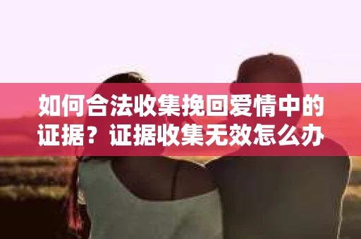 如何合法收集挽回爱情中的证据？证据收集无效怎么办？