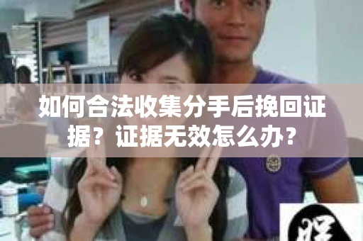 如何合法收集分手后挽回证据?证据无效怎么办? 如何合法收集分手后挽回证据?证据无效怎么办?