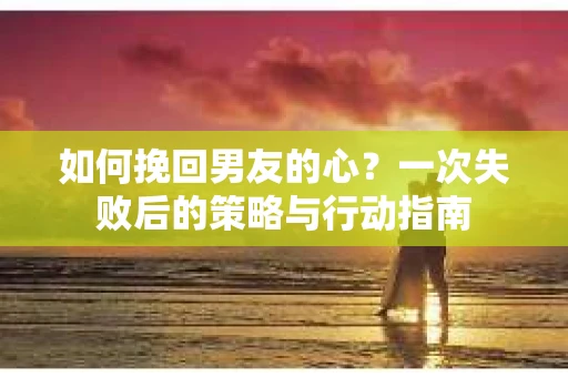 如何挽回男友的心？一次失败后的策略与行动指南