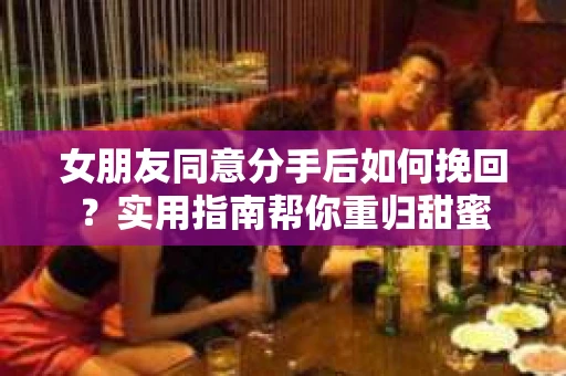 女朋友同意分手后如何挽回?实用指南帮你重归甜蜜 女朋友同意分手后如何挽回?实用指南帮你重归甜蜜