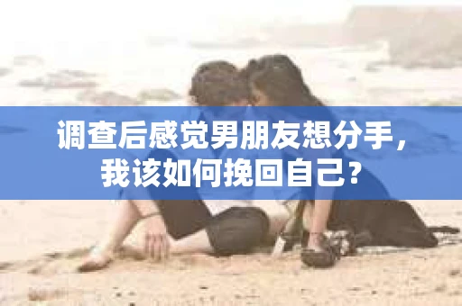 调查后感觉男朋友想分手，我该如何挽回自己？
