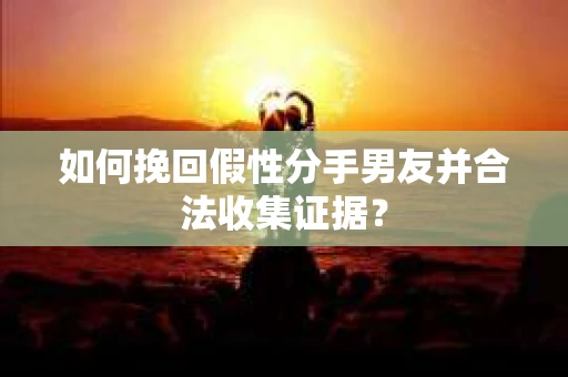 如何挽回假性分手男友并合法收集证据？