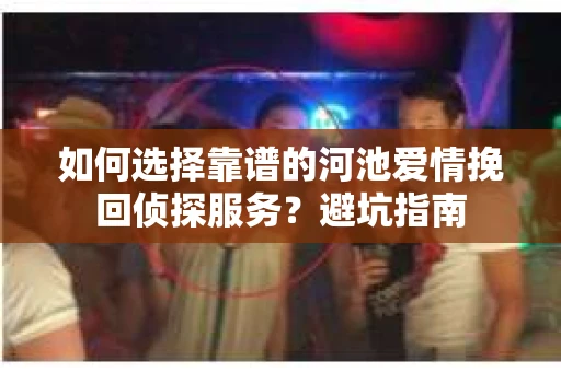 如何选择靠谱的河池爱情挽回侦探服务?避坑指南 如何选择靠谱的河池爱情挽回侦探服务?避坑指南