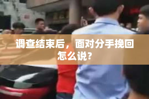 调查结束后,面对分手挽回怎么说? 调查结束后,面对分手挽回怎么说?