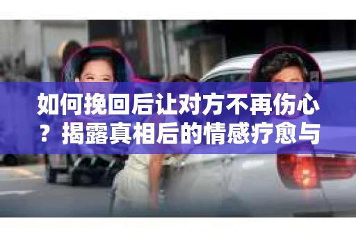 如何挽回后让对方不再伤心?揭露真相后的情感疗愈与前行计划 如何挽回后让对方不再伤心?揭露真相后的情感疗愈与前行计划