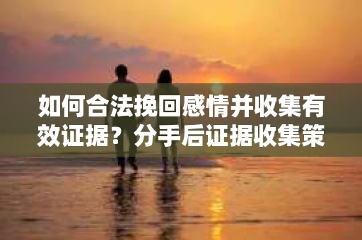 如何合法挽回感情并收集有效证据？分手后证据收集策略