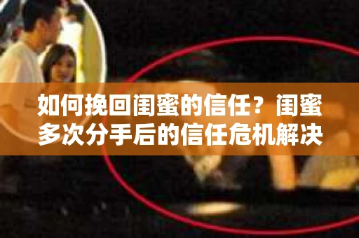 如何挽回闺蜜的信任？闺蜜多次分手后的信任危机解决方案