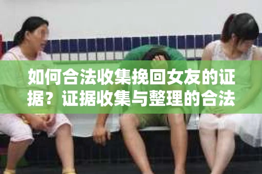 如何合法收集挽回女友的证据？证据收集与整理的合法策略怎么办？