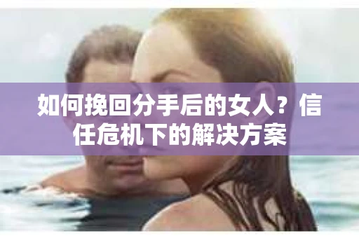 如何挽回分手后的女人？信任危机下的解决方案